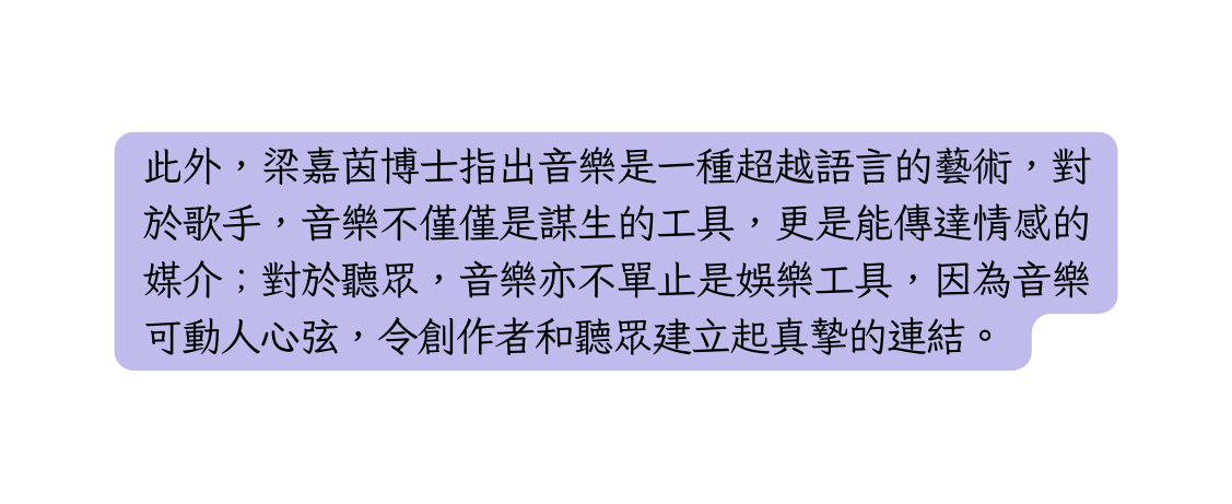 此外 梁嘉茵博士指出音樂是一種超越語言的藝術 對於歌手 音樂不僅僅是謀生的工具 更是能傳達情感的媒介 對於聽眾 音樂亦不單止是娛樂工具 因為音樂可動人心弦 令創作者和聽眾建立起真摯的連結